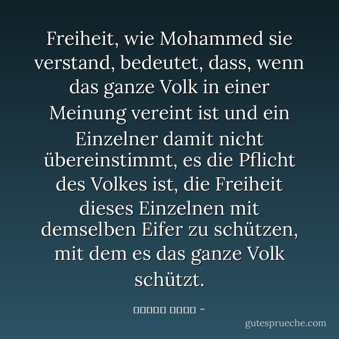 Freiheit, wie Mohammed sie verstand, bedeutet, dass, wenn das ganze Volk in einer Meinung vereint ist und ein Einzelner damit nicht übereinstimmt, es die Pflicht des Volkes ist, die Freiheit dieses Einzelnen mit demselben Eifer zu schützen, mit dem es das ganze Volk schützt. - مصطفى أمين<