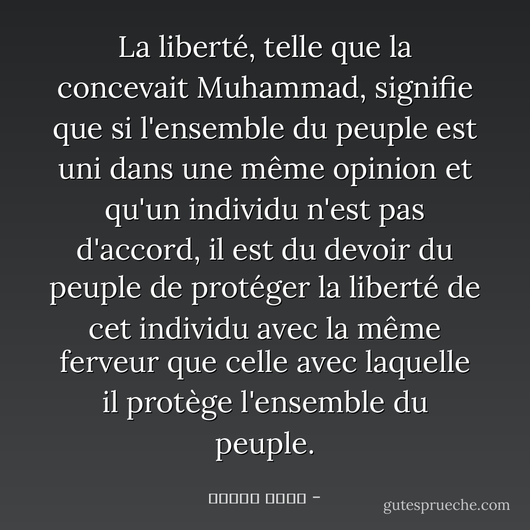 La liberté, telle que la concevait Muhammad, signifie que si l'ensemble du peuple est uni dans une même opinion et qu'un individu n'est pas d'accord, il est du devoir du peuple de protéger la liberté de cet individu avec la même ferveur que celle avec laquelle il protège l'ensemble du peuple. - مصطفى أمين