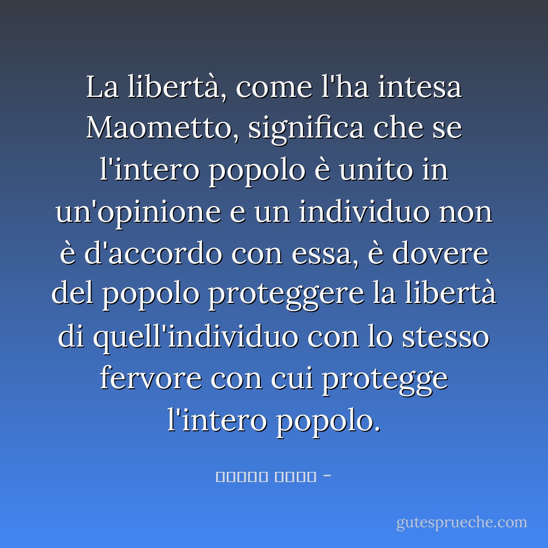 La libertà, come l'ha intesa Maometto, significa che se l'intero popolo è unito in un'opinione e un individuo non è d'accordo con essa, è dovere del popolo proteggere la libertà di quell'individuo con lo stesso fervore con cui protegge l'intero popolo. - مصطفى أمين