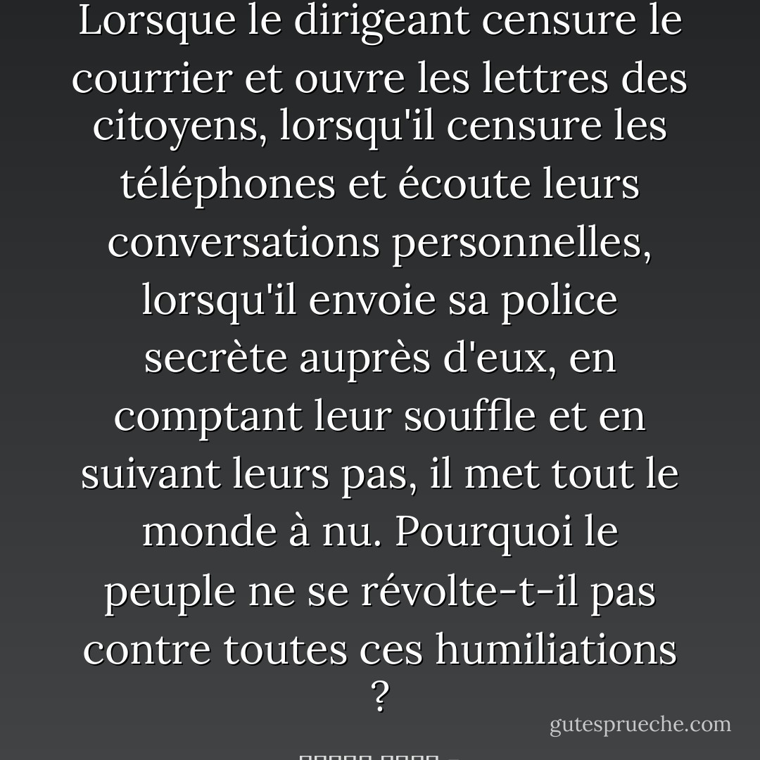 Lorsque le dirigeant censure le courrier et ouvre les lettres des citoyens, lorsqu'il censure les téléphones et écoute leurs conversations personnelles, lorsqu'il envoie sa police secrète auprès d'eux, en comptant leur souffle et en suivant leurs pas, il met tout le monde à nu. Pourquoi le peuple ne se révolte-t-il pas contre toutes ces humiliations ? - مصطفى أمين