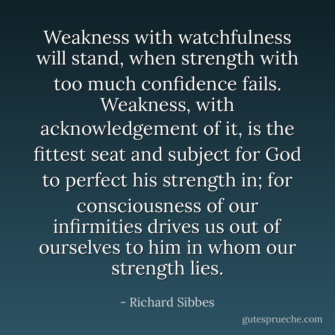 Weakness with watchfulness will stand, when strength with too much confidence fails. Weakness, with acknowledgement of it, is the fittest seat and subject for God to perfect his strength in; for consciousness of our infirmities drives us out of ourselves to him in whom our strength lies. - Richard Sibbes