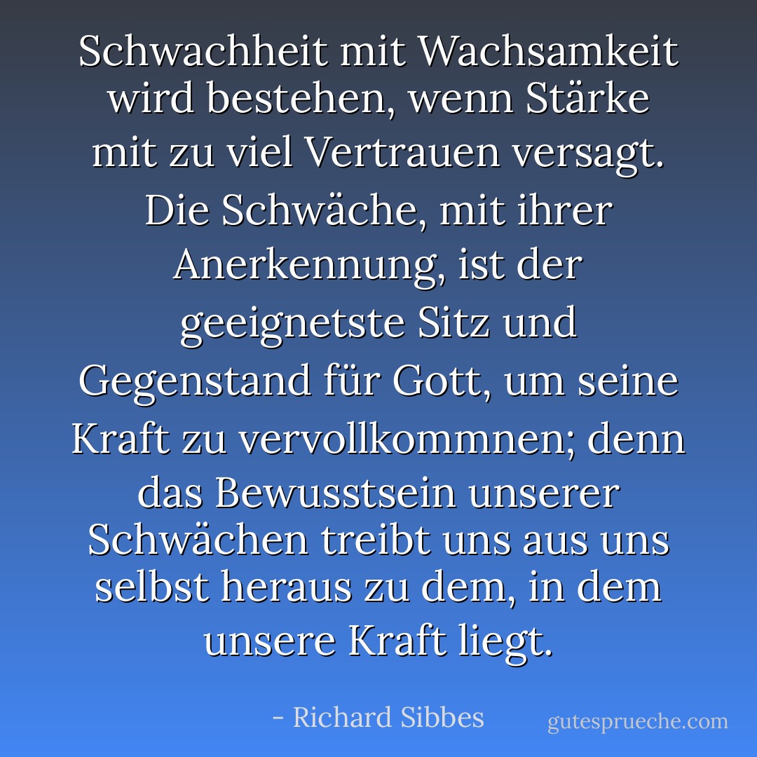 Schwachheit mit Wachsamkeit wird bestehen, wenn Stärke mit zu viel Vertrauen versagt. Die Schwäche, mit ihrer Anerkennung, ist der geeignetste Sitz und Gegenstand für Gott, um seine Kraft zu vervollkommnen; denn das Bewusstsein unserer Schwächen treibt uns aus uns selbst heraus zu dem, in dem unsere Kraft liegt. - Richard Sibbes<