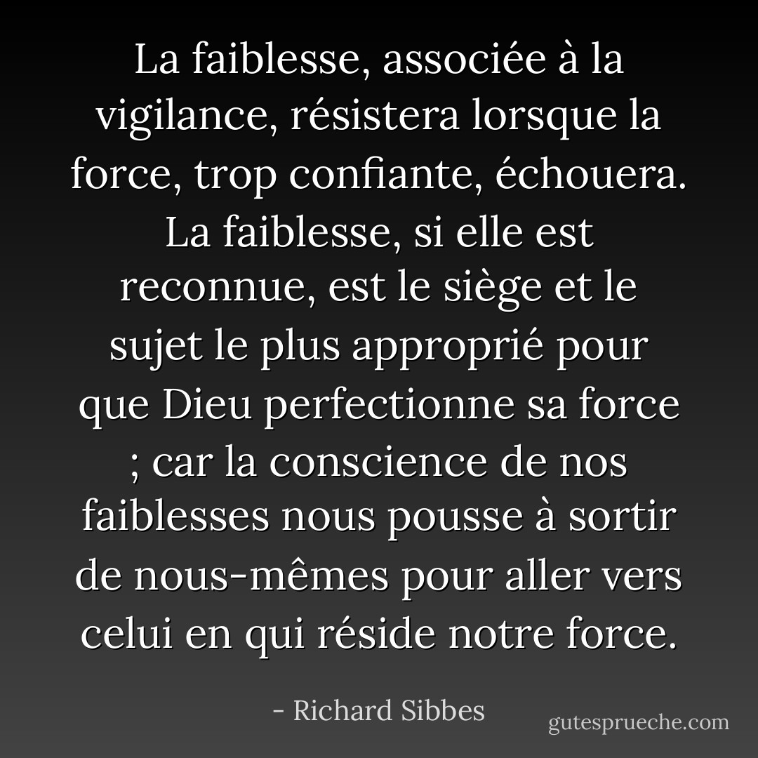 La faiblesse, associée à la vigilance, résistera lorsque la force, trop confiante, échouera. La faiblesse, si elle est reconnue, est le siège et le sujet le plus approprié pour que Dieu perfectionne sa force ; car la conscience de nos faiblesses nous pousse à sortir de nous-mêmes pour aller vers celui en qui réside notre force. - Richard Sibbes