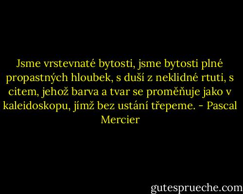 Jsme vrstevnaté bytosti, jsme bytosti plné propastných hloubek, s duší z neklidné rtuti, s citem, jehož barva a tvar se proměňuje jako v kaleidoskopu, jímž bez ustání třepeme. - Pascal Mercier
