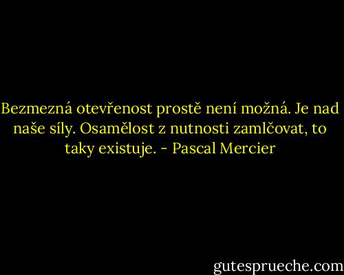 Bezmezná otevřenost prostě není možná. Je nad naše síly. Osamělost z nutnosti zamlčovat, to taky existuje. - Pascal Mercier