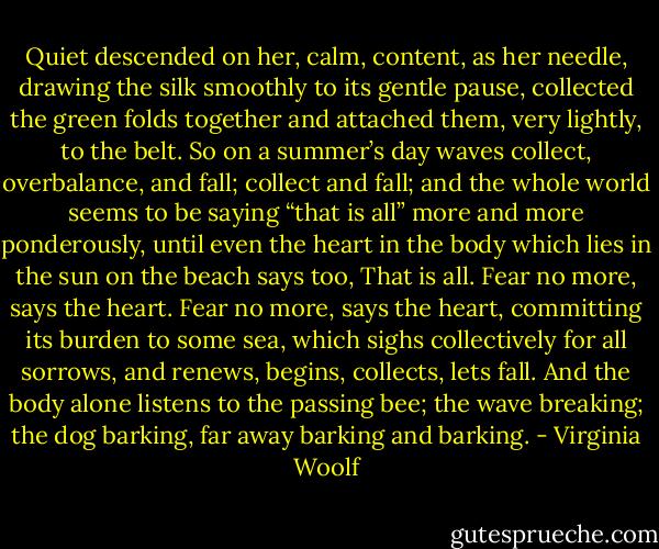Quiet descended on her, calm, content, as her needle, drawing the silk smoothly to its gentle pause, collected the green folds together and attached them, very lightly, to the belt. So on a summer’s day waves collect, overbalance, and fall; collect and fall; and the whole world seems to be saying “that is all” more and more ponderously, until even the heart in the body which lies in the sun on the beach says too, That is all. Fear no more, says the heart. Fear no more, says the heart, committing its burden to some sea, which sighs collectively for all sorrows, and renews, begins, collects, lets fall. And the body alone listens to the passing bee; the wave breaking; the dog barking, far away barking and barking. - Virginia Woolf