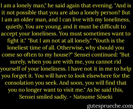 I am a lonely man," he said again that evening. "And is it not possible that you are also a lonely person? But I am an older man, and I can live with my loneliness, quietly. You are young, and it must be difficult to accept your loneliness. You must sometimes want to fight it."<br />"But I am not at all lonely."<br />"Youth is the loneliest time of all. Otherwise, why should you come so often to my house?"<br />Sensei continued: "But surely, when you are with me, you cannot rid yourself of your loneliness. I have not it in me to help you forget it. You will have to look elsewhere for the consolation you seek. And soon, you will find that you no longer want to visit me."<br />As he said this, Sensei smiled sadly. - Natsume Sōseki
