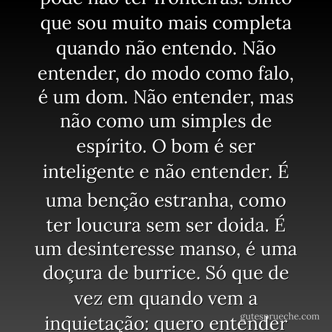 Não entendo. Isso é tão vasto que ultrapassa qualquer entender. Entender é sempre limitado. Mas não entender pode não ter fronteiras. Sinto que sou muito mais completa quando não entendo. Não entender, do modo como falo, é um dom. Não entender, mas não como um simples de espírito. O bom é ser inteligente e não entender. É uma benção estranha, como ter loucura sem ser doida. É um desinteresse manso, é uma doçura de burrice. Só que de vez em quando vem a inquietação: quero entender um pouco. Não demais: mas pelo menos entender que não entendo. - Clarice Lispector