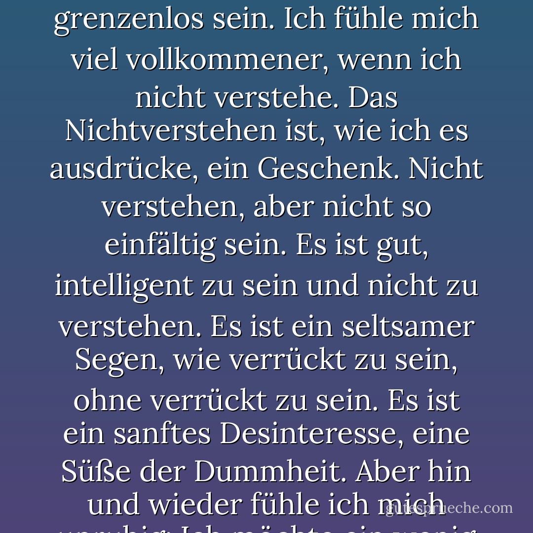 Das verstehe ich nicht. Es ist so gewaltig, dass man es nicht verstehen kann. Verstehen ist immer begrenzt. Aber Nichtverstehen kann grenzenlos sein. Ich fühle mich viel vollkommener, wenn ich nicht verstehe. Das Nichtverstehen ist, wie ich es ausdrücke, ein Geschenk. Nicht verstehen, aber nicht so einfältig sein. Es ist gut, intelligent zu sein und nicht zu verstehen. Es ist ein seltsamer Segen, wie verrückt zu sein, ohne verrückt zu sein. Es ist ein sanftes Desinteresse, eine Süße der Dummheit. Aber hin und wieder fühle ich mich unruhig: Ich möchte ein wenig verstehen. Nicht zu viel: aber wenigstens verstehen, dass ich nicht verstehe. - Clarice Lispector<