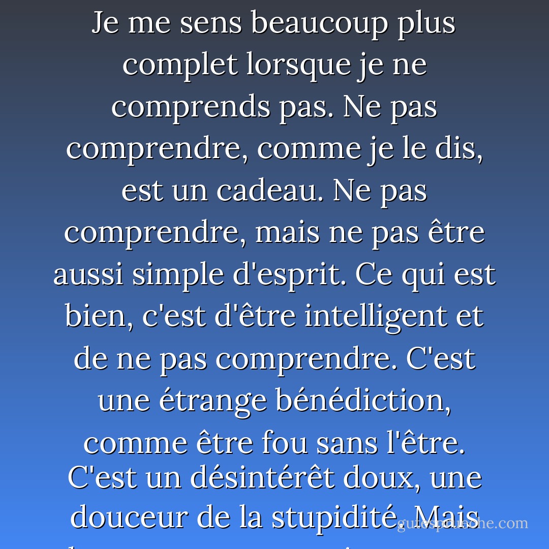 Je ne comprends pas. C'est tellement vaste que cela dépasse l'entendement. La compréhension est toujours limitée. Mais ne pas comprendre peut être illimité. Je me sens beaucoup plus complet lorsque je ne comprends pas. Ne pas comprendre, comme je le dis, est un cadeau. Ne pas comprendre, mais ne pas être aussi simple d'esprit. Ce qui est bien, c'est d'être intelligent et de ne pas comprendre. C'est une étrange bénédiction, comme être fou sans l'être. C'est un désintérêt doux, une douceur de la stupidité. Mais de temps en temps, je me sens agité : je veux comprendre un peu. Pas trop : mais au moins comprendre que je ne comprends pas. - Clarice Lispector
