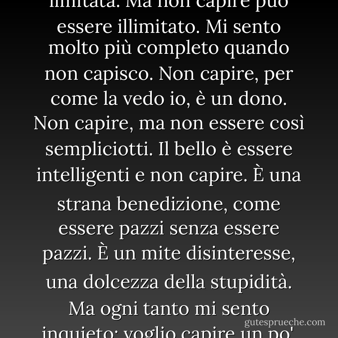 Non capisco. È così vasto che va oltre la comprensione. La comprensione è sempre limitata. Ma non capire può essere illimitato. Mi sento molto più completo quando non capisco. Non capire, per come la vedo io, è un dono. Non capire, ma non essere così sempliciotti. Il bello è essere intelligenti e non capire. È una strana benedizione, come essere pazzi senza essere pazzi. È un mite disinteresse, una dolcezza della stupidità. Ma ogni tanto mi sento inquieto: voglio capire un po'. Non troppo: ma almeno capire che non capisco. - Clarice Lispector