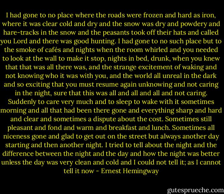 I had gone to no place where the roads were frozen and hard as iron, where it was clear cold and dry and the snow was dry and powdery and hare-tracks in the snow and the peasants took off their hats and called you Lord and there was good hunting. I had gone to no such place but to the smoke of cafés and nights when the room whirled and you needed to look at the wall to make it stop, nights in bed, drunk, when you knew that that was all there was, and the strange excitement of waking and not knowing who it was with you, and the world all unreal in the dark and so exciting that you must resume again unknowing and not caring in the night, sure that this was all and all and all and not caring. Suddenly to care very much and to sleep to wake with it sometimes morning and all that had been there gone and everything sharp and hard and clear and sometimes a dispute about the cost. Sometimes still pleasant and fond and warm and breakfast and lunch. Sometimes all niceness gone and glad to get out on the street but always another day starting and then another night. I tried to tell about the night and the difference between the night and the day and how the night was better unless the day was very clean and cold and I could not tell it; as I cannot tell it now - Ernest Hemingway