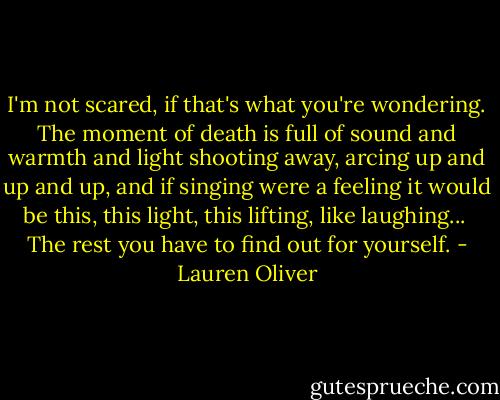 I'm not scared, if that's what you're wondering. The moment of death is full of sound and warmth and light shooting away, arcing up and up and up, and if singing were a feeling it would be this, this light, this lifting, like laughing...<br /><br />The rest you have to find out for yourself. - Lauren Oliver