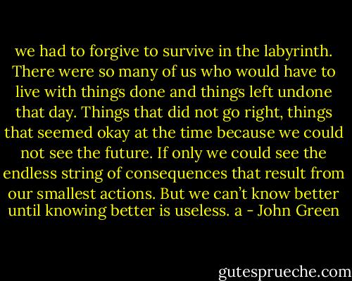 we had to forgive to survive in the labyrinth. There were so many of us who would have to live with things done and things left undone that day. Things that did not go right, things that seemed okay at the time because we could not see the future. If only we could see the endless string of consequences that result from our smallest actions. But we can’t know better until knowing better is useless. a - John Green