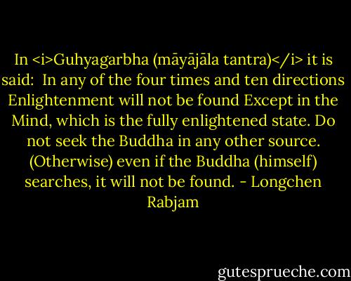 In <i>Guhyagarbha (māyājāla tantra)</i> it is said:<br /><br />In any of the four times and ten directions<br />Enlightenment will not be found<br />Except in the Mind, which is the fully enlightened state.<br />Do not seek the Buddha in any other source.<br />(Otherwise) even if the Buddha (himself) searches, it will not be found. - Longchen Rabjam