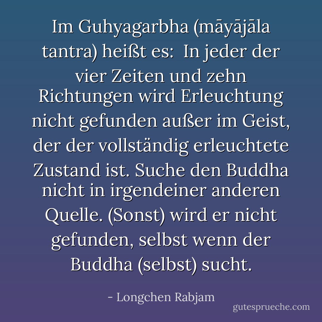 Im <i>Guhyagarbha (māyājāla tantra)</i> heißt es:<br /><br />In jeder der vier Zeiten und zehn Richtungen<br />wird Erleuchtung nicht gefunden<br />außer im Geist, der der vollständig erleuchtete Zustand ist.<br />Suche den Buddha nicht in irgendeiner anderen Quelle.<br />(Sonst) wird er nicht gefunden, selbst wenn der Buddha (selbst) sucht. - Longchen Rabjam<