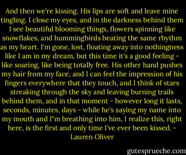 And then we're kissing. His lips are soft and leave mine tingling. I close my eyes, and in the darkness behind them I see beautiful blooming things, flowers spinning like snowflakes, and hummingbirds beating the same rhythm as my heart. I'm gone, lost, floating away into nothingness like I am in my dream, but this time it's a good feeling - like soaring, like being totally free. His other hand pushes my hair from my face, and I can feel the impression of his fingers everywhere that they touch, and I think of stars streaking through the sky and leaving burning trails behind them, and in that moment - however long it lasts, seconds, minutes, days - while he's saying my name into my mouth and I"m breathing into him, I realize this, right here, is the first and only time I've ever been kissed. - Lauren Oliver