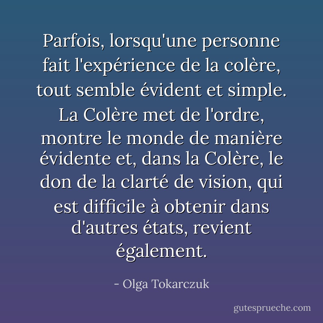 Parfois, lorsqu'une personne fait l'expérience de la colère, tout semble évident et simple. La Colère met de l'ordre, montre le monde de manière évidente et, dans la Colère, le don de la clarté de vision, qui est difficile à obtenir dans d'autres états, revient également. - Olga Tokarczuk