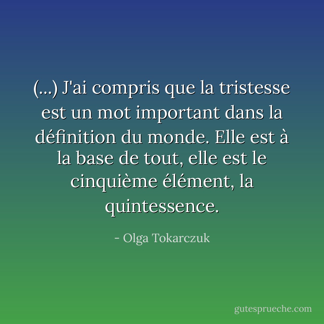 (...) J'ai compris que la tristesse est un mot important dans la définition du monde. Elle est à la base de tout, elle est le cinquième élément, la quintessence. - Olga Tokarczuk