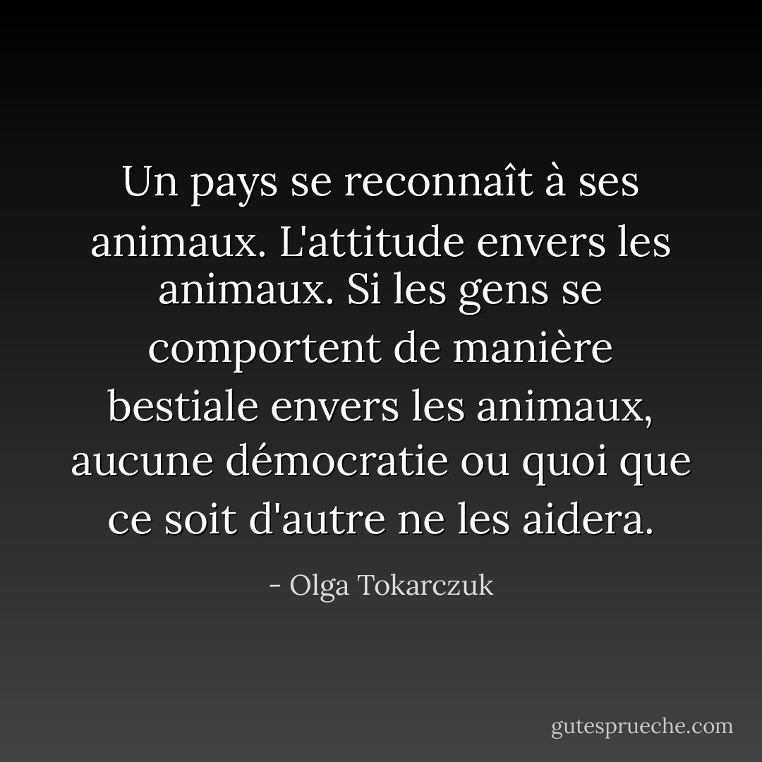 Un pays se reconnaît à ses animaux. L'attitude envers les animaux. Si les gens se comportent de manière bestiale envers les animaux, aucune démocratie ou quoi que ce soit d'autre ne les aidera. - Olga Tokarczuk
