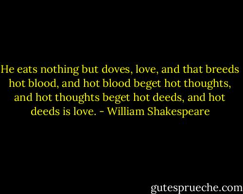 He eats nothing but doves, love, and that breeds hot blood, and hot blood beget hot thoughts, and hot thoughts beget hot deeds, and hot deeds is love. - William Shakespeare