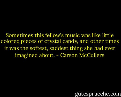 Sometimes this fellow's music was like little colored pieces of crystal candy, and other times it was the softest, saddest thing she had ever imagined about. - Carson McCullers