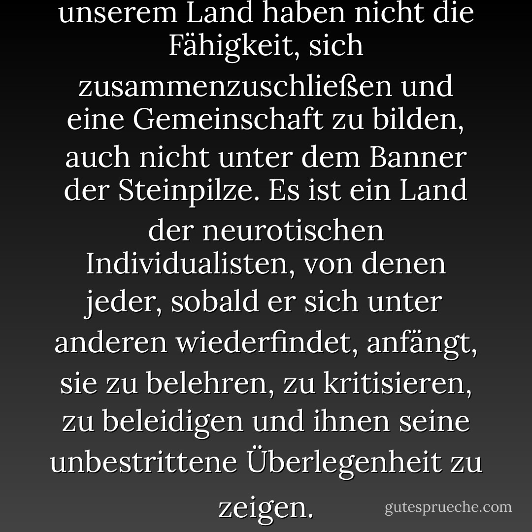 Nein, nein, die Menschen in unserem Land haben nicht die Fähigkeit, sich zusammenzuschließen und eine Gemeinschaft zu bilden, auch nicht unter dem Banner der Steinpilze. Es ist ein Land der neurotischen Individualisten, von denen jeder, sobald er sich unter anderen wiederfindet, anfängt, sie zu belehren, zu kritisieren, zu beleidigen und ihnen seine unbestrittene Überlegenheit zu zeigen. - Olga Tokarczuk<