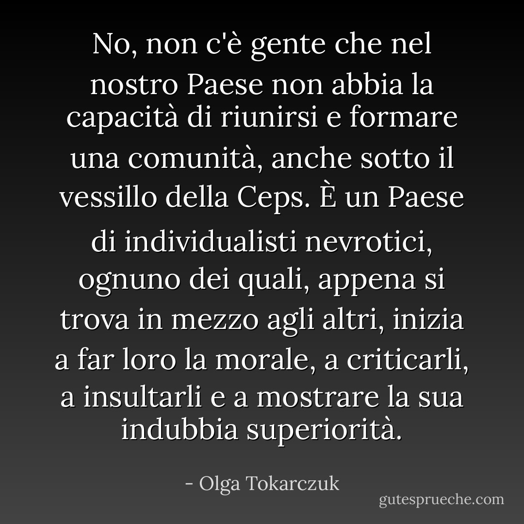 No, non c'è gente che nel nostro Paese non abbia la capacità di riunirsi e formare una comunità, anche sotto il vessillo della Ceps. È un Paese di individualisti nevrotici, ognuno dei quali, appena si trova in mezzo agli altri, inizia a far loro la morale, a criticarli, a insultarli e a mostrare la sua indubbia superiorità. - Olga Tokarczuk