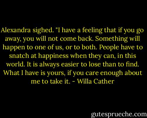Alexandra sighed. "I have a feeling that if you go away, you will not come back. Something will happen to one of us, or to both. People have to snatch at happiness when they can, in this world. It is always easier to lose than to find. What I have is yours, if you care enough about me to take it. - Willa Cather