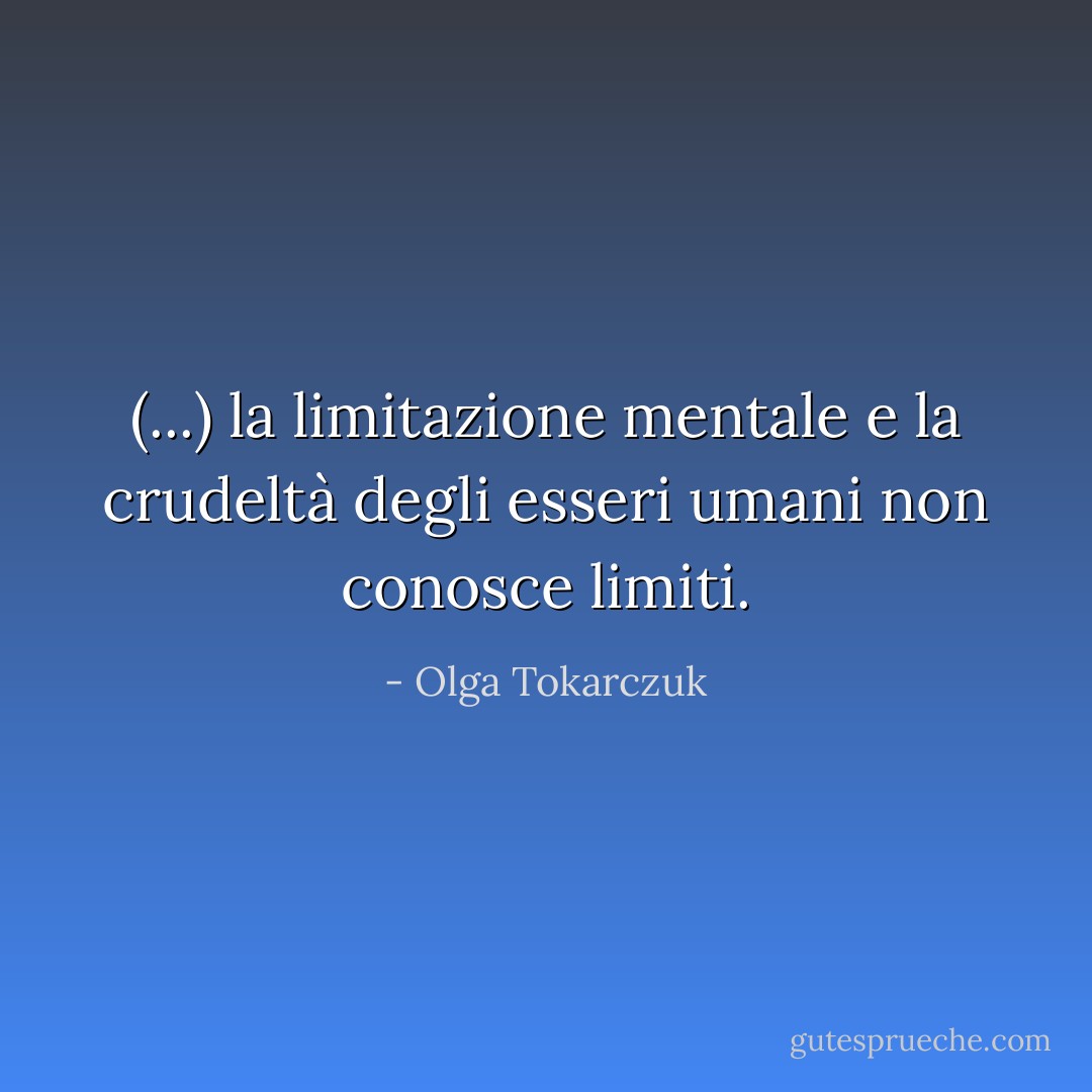 (...) la limitazione mentale e la crudeltà degli esseri umani non conosce limiti. - Olga Tokarczuk