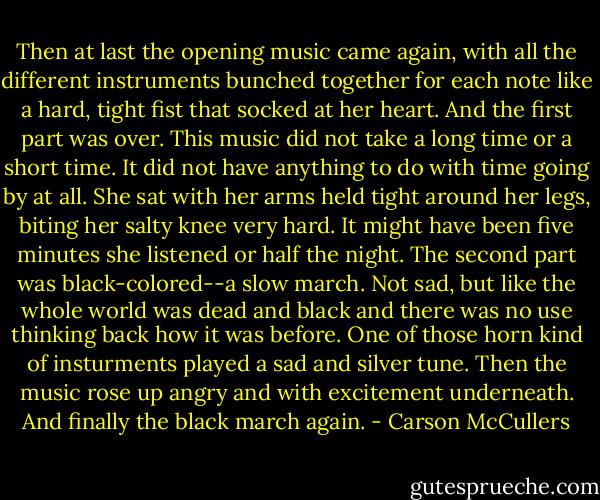 Then at last the opening music came again, with all the different instruments bunched together for each note like a hard, tight fist that socked at her heart. And the first part was over. This music did not take a long time or a short time. It did not have anything to do with time going by at all. She sat with her arms held tight around her legs, biting her salty knee very hard. It might have been five minutes she listened or half the night. The second part was black-colored--a slow march. Not sad, but like the whole world was dead and black and there was no use thinking back how it was before. One of those horn kind of insturments played a sad and silver tune. Then the music rose up angry and with excitement underneath. And finally the black march again. - Carson McCullers