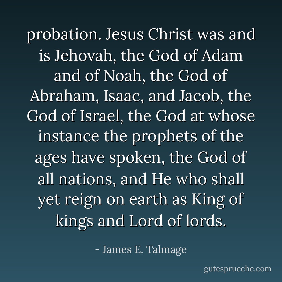 probation. Jesus Christ was and is Jehovah, the God of Adam and of Noah, the God of Abraham, Isaac, and Jacob, the God of Israel, the God at whose instance the prophets of the ages have spoken, the God of all nations, and He who shall yet reign on earth as King of kings and Lord of lords. - James E. Talmage