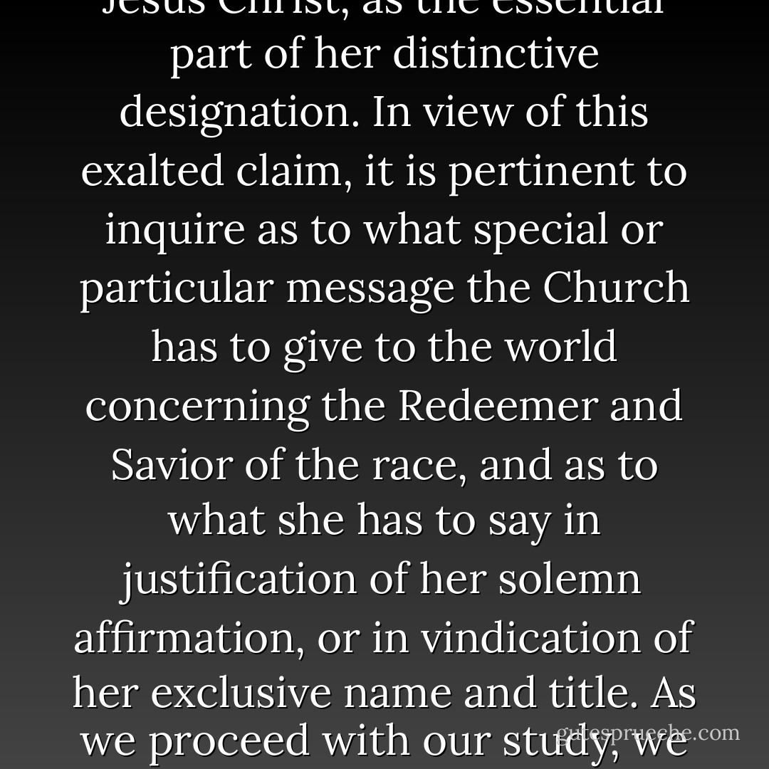 The Church of Jesus Christ of Latter-day Saints affirms her possession of divine authority for the use of the sacred name, Jesus Christ, as the essential part of her distinctive designation. In view of this exalted claim, it is pertinent to inquire as to what special or particular message the Church has to give to the world concerning the Redeemer and Savior of the race, and as to what she has to say in justification of her solemn affirmation, or in vindication of her exclusive name and title. As we proceed with our study, we shall find that among the specific teachings of the Church respecting... - James E. Talmage