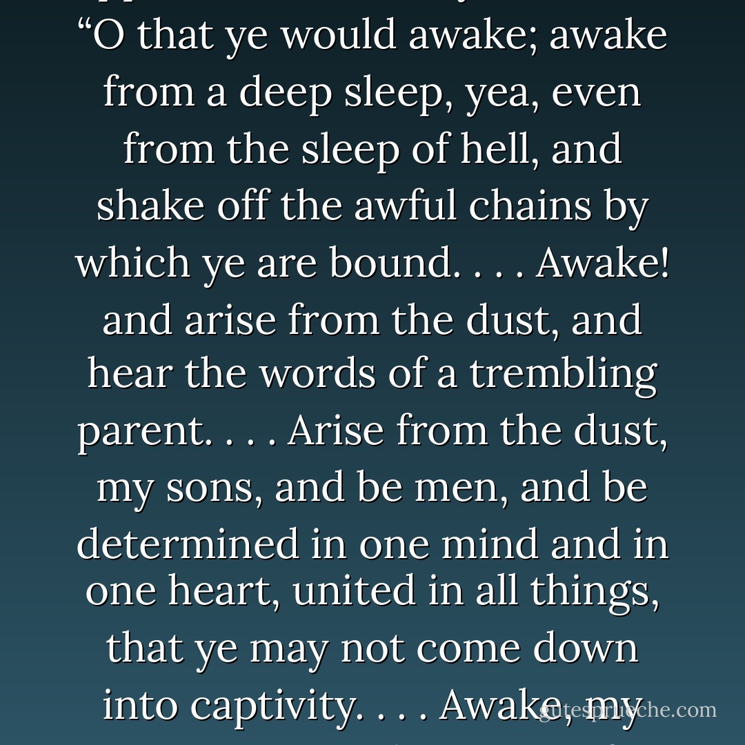 Lehi’s message, given some six centuries before the coming of the Messiah, seems very applicable to our day and time: “O that ye would awake; awake from a deep sleep, yea, even from the sleep of hell, and shake off the awful chains by which ye are bound. . . . Awake! and arise from the dust, and hear the words of a trembling parent. . . . Arise from the dust, my sons, and be men, and be determined in one mind and in one heart, united in all things, that ye may not come down into captivity. . . . Awake, my sons; put on the armor of righteousness” (2 Nephi 1:13, 14, 21, 23; emphasis... - Robert L. Millet