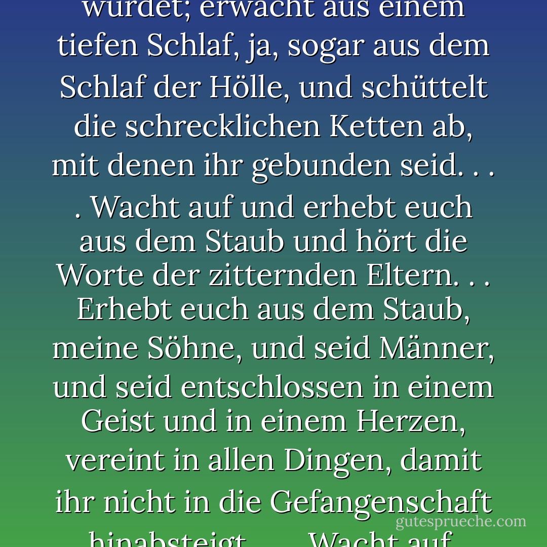 Lehis Botschaft, die etwa sechs Jahrhunderte vor dem Kommen des Messias verkündet wurde, scheint sehr zutreffend für unsere Zeit zu sein: "Oh, dass ihr erwachen würdet; erwacht aus einem tiefen Schlaf, ja, sogar aus dem Schlaf der Hölle, und schüttelt die schrecklichen Ketten ab, mit denen ihr gebunden seid. . . . Wacht auf und erhebt euch aus dem Staub und hört die Worte der zitternden Eltern. . . Erhebt euch aus dem Staub, meine Söhne, und seid Männer, und seid entschlossen in einem Geist und in einem Herzen, vereint in allen Dingen, damit ihr nicht in die Gefangenschaft hinabsteigt. . . . Wacht auf, meine Söhne, und legt die Rüstung der Gerechtigkeit an" (2 Nephi 1:13, 14, 21, 23; Hervorhebung... - Robert L. Millet<