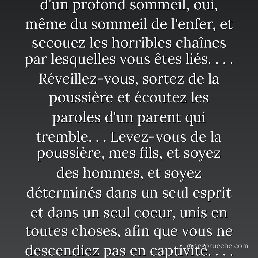 Le message de Léhi, donné quelque six siècles avant la venue du Messie, semble tout à fait applicable à notre époque : "Réveillez-vous, réveillez-vous d'un profond sommeil, oui, même du sommeil de l'enfer, et secouez les horribles chaînes par lesquelles vous êtes liés. . . . Réveillez-vous, sortez de la poussière et écoutez les paroles d'un parent qui tremble. . . Levez-vous de la poussière, mes fils, et soyez des hommes, et soyez déterminés dans un seul esprit et dans un seul coeur, unis en toutes choses, afin que vous ne descendiez pas en captivité. . . . Réveillez-vous, mes fils ; revêtez l'armure de la justice" (2 Néphi 1:13, 14, 21, 23 ; italiques...). - Robert L. Millet