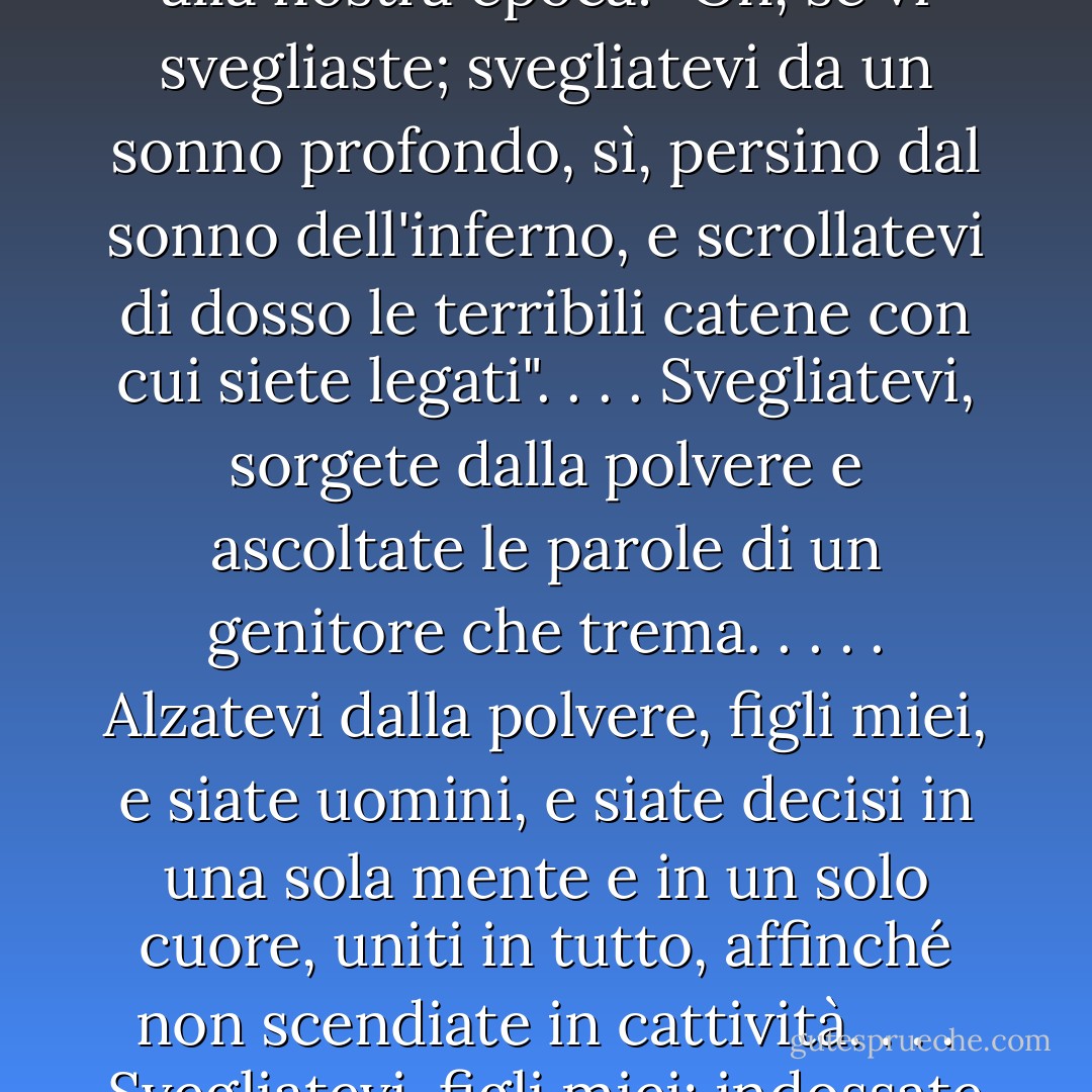 Il messaggio di Lehi, dato circa sei secoli prima della venuta del Messia, sembra molto applicabile ai nostri giorni e alla nostra epoca: "Oh, se vi svegliaste; svegliatevi da un sonno profondo, sì, persino dal sonno dell'inferno, e scrollatevi di dosso le terribili catene con cui siete legati". . . . Svegliatevi, sorgete dalla polvere e ascoltate le parole di un genitore che trema. . . . . Alzatevi dalla polvere, figli miei, e siate uomini, e siate decisi in una sola mente e in un solo cuore, uniti in tutto, affinché non scendiate in cattività. . . . Svegliatevi, figli miei; indossate l'armatura della rettitudine" (2 Nefi 1:13, 14, 21, 23; corsivo mio...). - Robert L. Millet