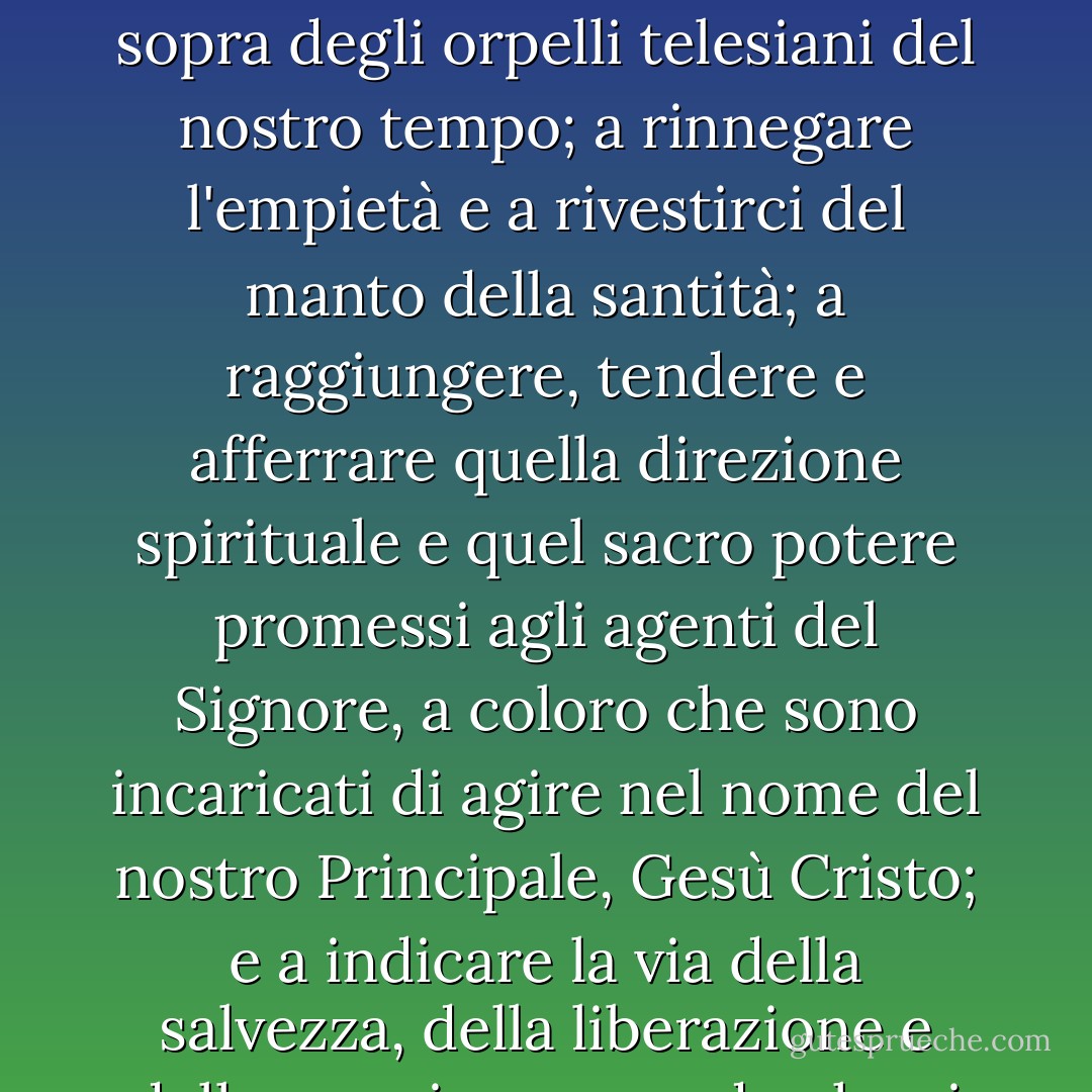 Credo che il messaggio dell'inno "Alzatevi, o uomini di Dio" (Hymns, no. 324) sia una supplica, una chiamata, un invito divino ad elevarci al di sopra degli orpelli telesiani del nostro tempo; a rinnegare l'empietà e a rivestirci del manto della santità; a raggiungere, tendere e afferrare quella direzione spirituale e quel sacro potere promessi agli agenti del Signore, a coloro che sono incaricati di agire nel nome del nostro Principale, Gesù Cristo; e a indicare la via della salvezza, della liberazione e della pace in un mondo che si trova avvolto dalle tenebre, un mondo che anela a una guida spirituale. - Robert L. Millet