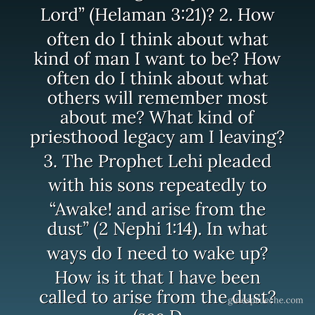 Points to Ponder 1. What does it mean to “grow up unto the Lord” (Helaman 3:21)? 2. How often do I think about what kind of man I want to be? How often do I think about what others will remember most about me? What kind of priesthood legacy am I leaving? 3. The Prophet Lehi pleaded with his sons repeatedly to “Awake! and arise from the dust” (2 Nephi 1:14). In what ways do I need to wake up? How is it that I have been called to arise from the dust? (see D - Robert L. Millet