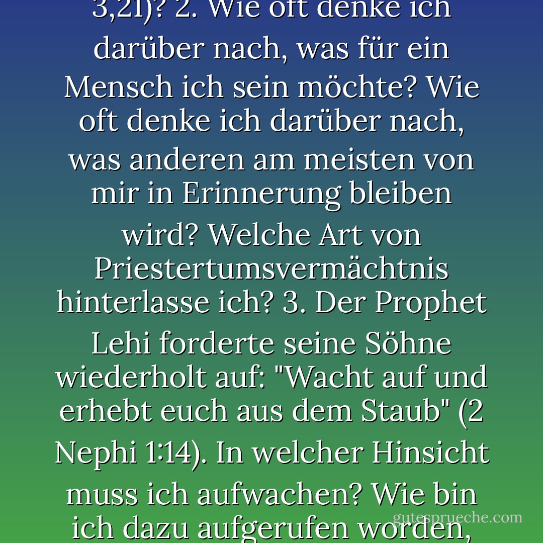 Punkte zum Nachdenken 1. Was bedeutet es, "zum Herrn heranzuwachsen" (Helaman 3,21)? 2. Wie oft denke ich darüber nach, was für ein Mensch ich sein möchte? Wie oft denke ich darüber nach, was anderen am meisten von mir in Erinnerung bleiben wird? Welche Art von Priestertumsvermächtnis hinterlasse ich? 3. Der Prophet Lehi forderte seine Söhne wiederholt auf: "Wacht auf und erhebt euch aus dem Staub" (2 Nephi 1:14). In welcher Hinsicht muss ich aufwachen? Wie bin ich dazu aufgerufen worden, mich aus dem Staub zu erheben? (siehe D - Robert L. Millet<
