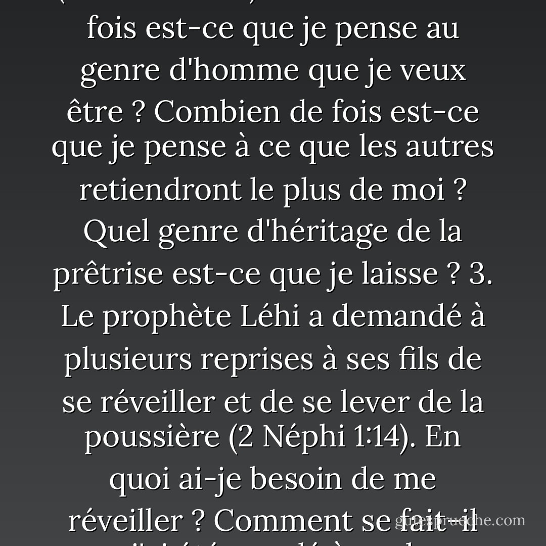 Points à méditer 1. Que signifie "grandir dans le Seigneur" (Hélaman 3:21) ? 2. Combien de fois est-ce que je pense au genre d'homme que je veux être ? Combien de fois est-ce que je pense à ce que les autres retiendront le plus de moi ? Quel genre d'héritage de la prêtrise est-ce que je laisse ? 3. Le prophète Léhi a demandé à plusieurs reprises à ses fils de se réveiller et de se lever de la poussière (2 Néphi 1:14). En quoi ai-je besoin de me réveiller ? Comment se fait-il que j'ai été appelé à me lever de la poussière (voir D - Robert L. Millet