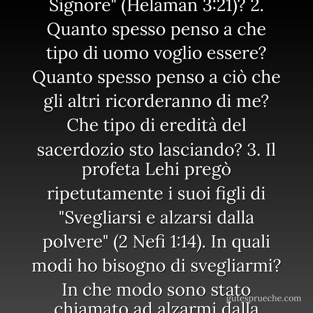 Spunti di riflessione 1. Che cosa significa "crescere verso il Signore" (Helaman 3:21)? 2. Quanto spesso penso a che tipo di uomo voglio essere? Quanto spesso penso a ciò che gli altri ricorderanno di me? Che tipo di eredità del sacerdozio sto lasciando? 3. Il profeta Lehi pregò ripetutamente i suoi figli di "Svegliarsi e alzarsi dalla polvere" (2 Nefi 1:14). In quali modi ho bisogno di svegliarmi? In che modo sono stato chiamato ad alzarmi dalla polvere (vedere D - Robert L. Millet