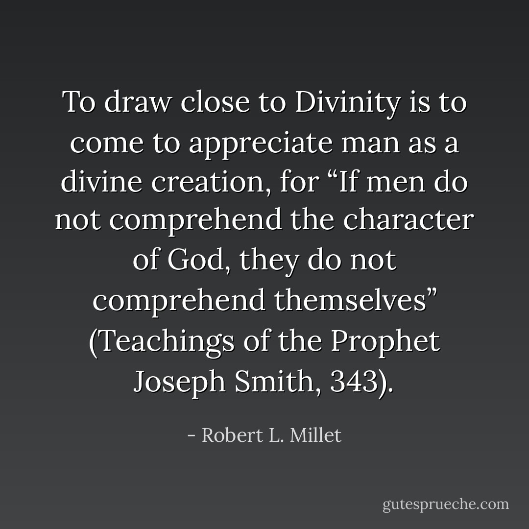 To draw close to Divinity is to come to appreciate man as a divine creation, for “If men do not comprehend the character of God, they do not comprehend themselves” (Teachings of the Prophet Joseph Smith, 343). - Robert L. Millet