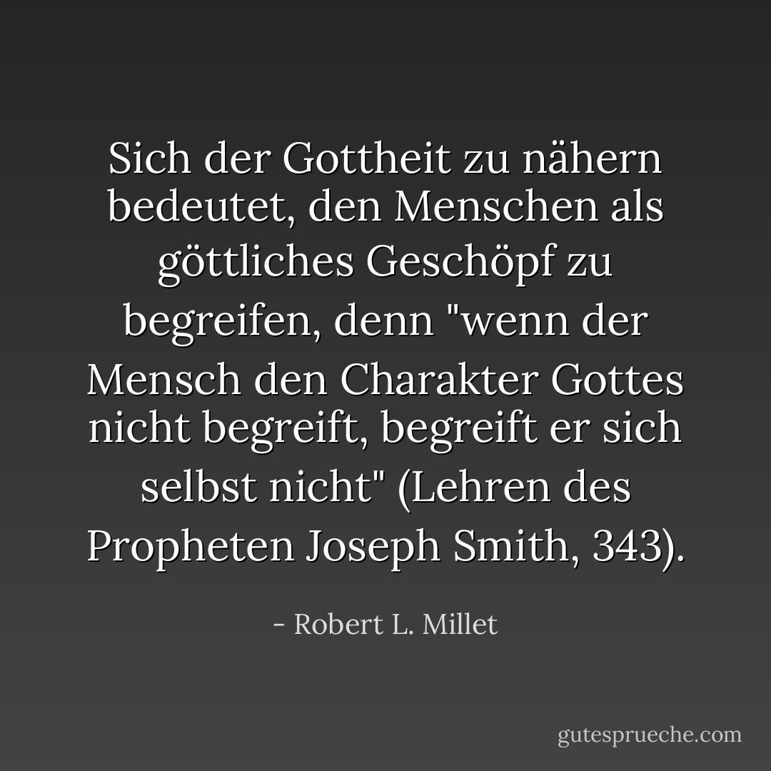Sich der Gottheit zu nähern bedeutet, den Menschen als göttliches Geschöpf zu begreifen, denn "wenn der Mensch den Charakter Gottes nicht begreift, begreift er sich selbst nicht" (Lehren des Propheten Joseph Smith, 343). - Robert L. Millet<
