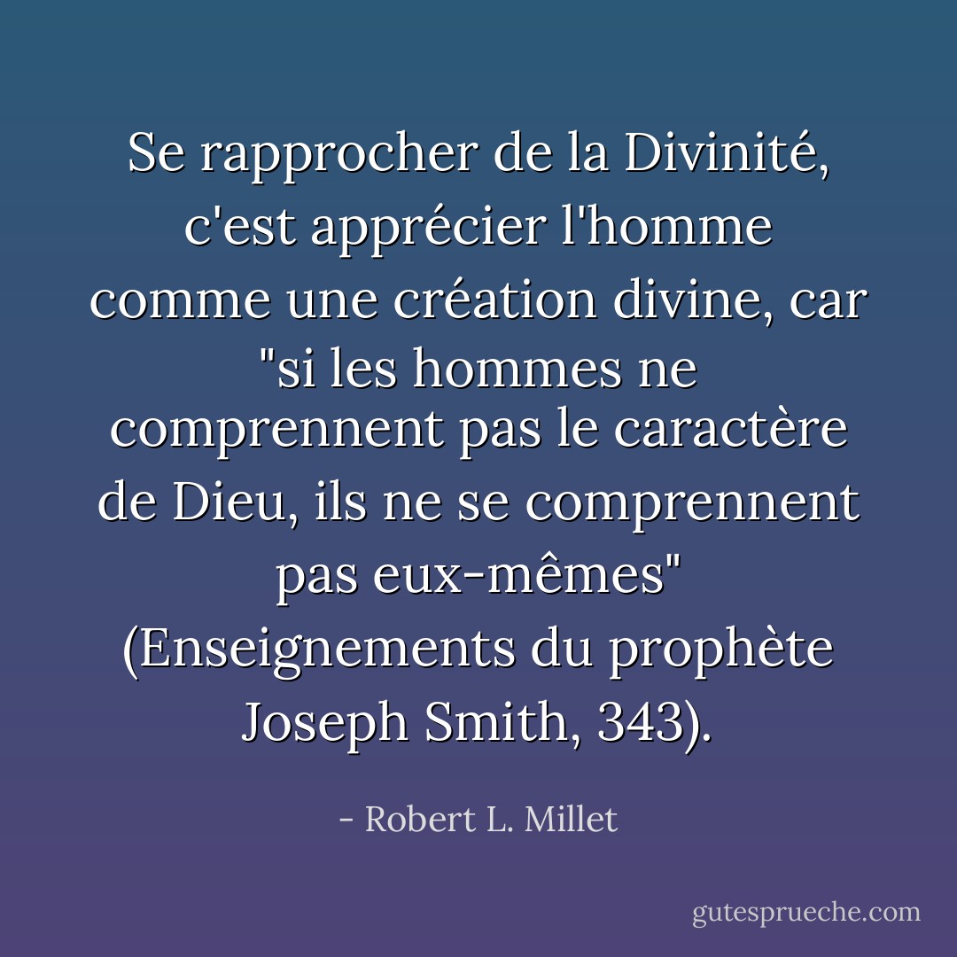 Se rapprocher de la Divinité, c'est apprécier l'homme comme une création divine, car "si les hommes ne comprennent pas le caractère de Dieu, ils ne se comprennent pas eux-mêmes" (Enseignements du prophète Joseph Smith, 343). - Robert L. Millet