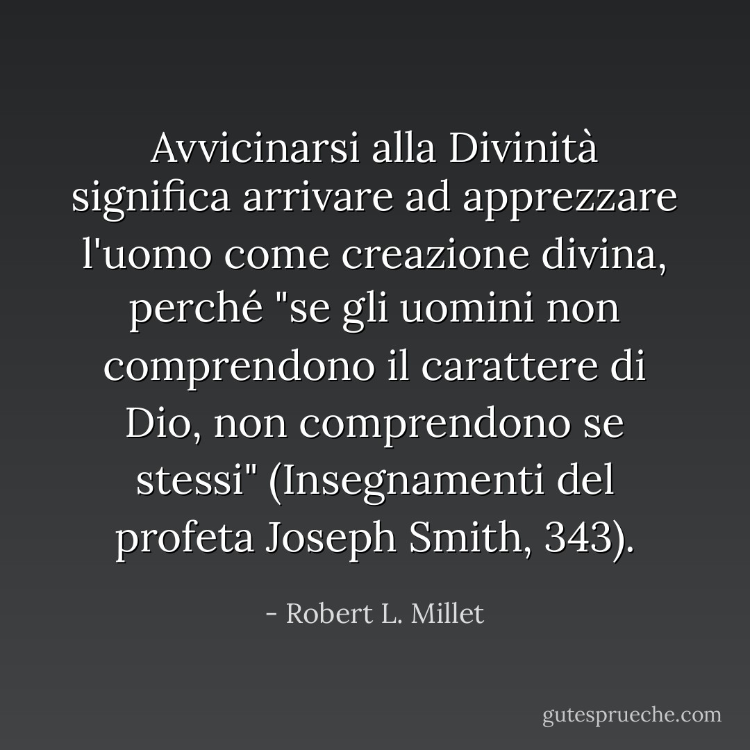 Avvicinarsi alla Divinità significa arrivare ad apprezzare l'uomo come creazione divina, perché "se gli uomini non comprendono il carattere di Dio, non comprendono se stessi" (Insegnamenti del profeta Joseph Smith, 343). - Robert L. Millet