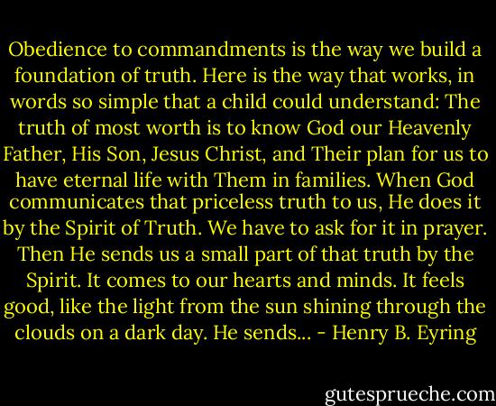 Obedience to commandments is the way we build a foundation of truth. Here is the way that works, in words so simple that a child could understand: The truth of most worth is to know God our Heavenly Father, His Son, Jesus Christ, and Their plan for us to have eternal life with Them in families. When God communicates that priceless truth to us, He does it by the Spirit of Truth. We have to ask for it in prayer. Then He sends us a small part of that truth by the Spirit. It comes to our hearts and minds. It feels good, like the light from the sun shining through the clouds on a dark day. He sends... - Henry B. Eyring