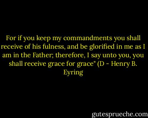 For if you keep my commandments you shall receive of his fulness, and be glorified in me as I am in the Father; therefore, I say unto you, you shall receive grace for grace" (D - Henry B. Eyring