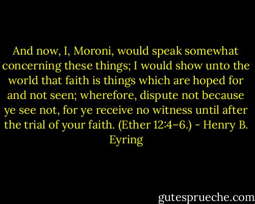 And now, I, Moroni, would speak somewhat concerning these things; I would show unto the world that faith is things which are hoped for and not seen; wherefore, dispute not because ye see not, for ye receive no witness until after the trial of your faith. (Ether 12:4–6.) - Henry B. Eyring
