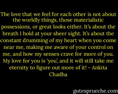 The love that we feel for each other is not about the worldly things, those materialistic possessions, or great looks either.<br />It’s about the breath I hold at your sheer sight. It’s about the constant drumming of my heart when you come near me, making me aware of your control on me, and how my senses crave for more of you. My love for you is ‘you’, and it will still take me eternity to figure out more of it! - Ankita Chadha